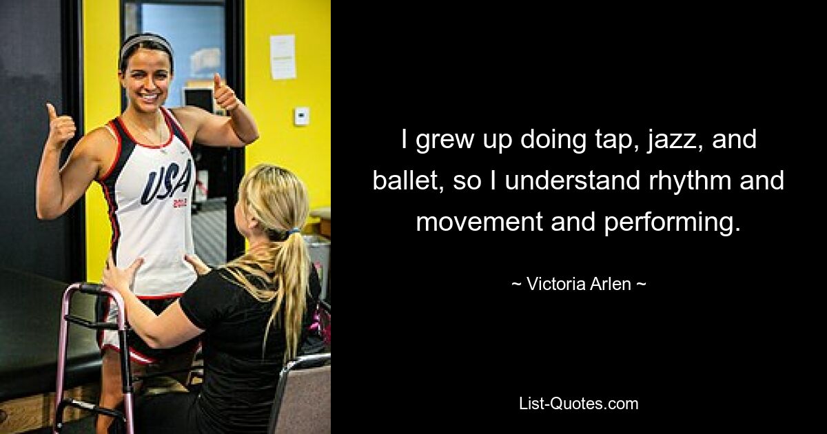 I grew up doing tap, jazz, and ballet, so I understand rhythm and movement and performing. — © Victoria Arlen