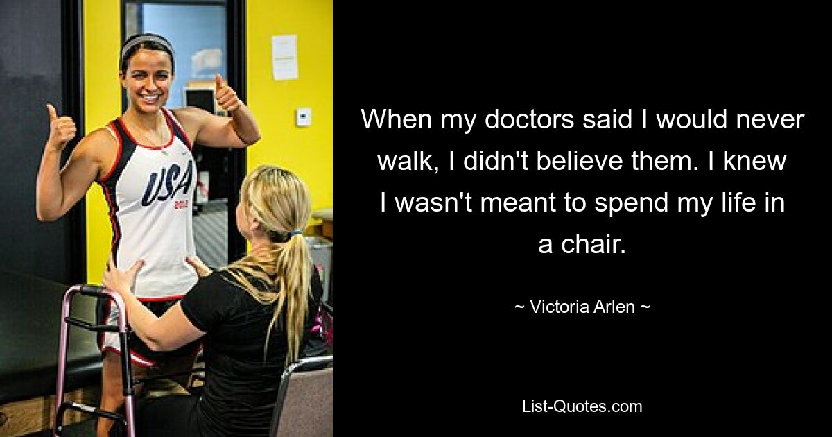 When my doctors said I would never walk, I didn't believe them. I knew I wasn't meant to spend my life in a chair. — © Victoria Arlen