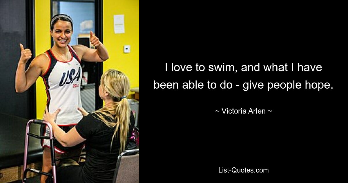 I love to swim, and what I have been able to do - give people hope. — © Victoria Arlen