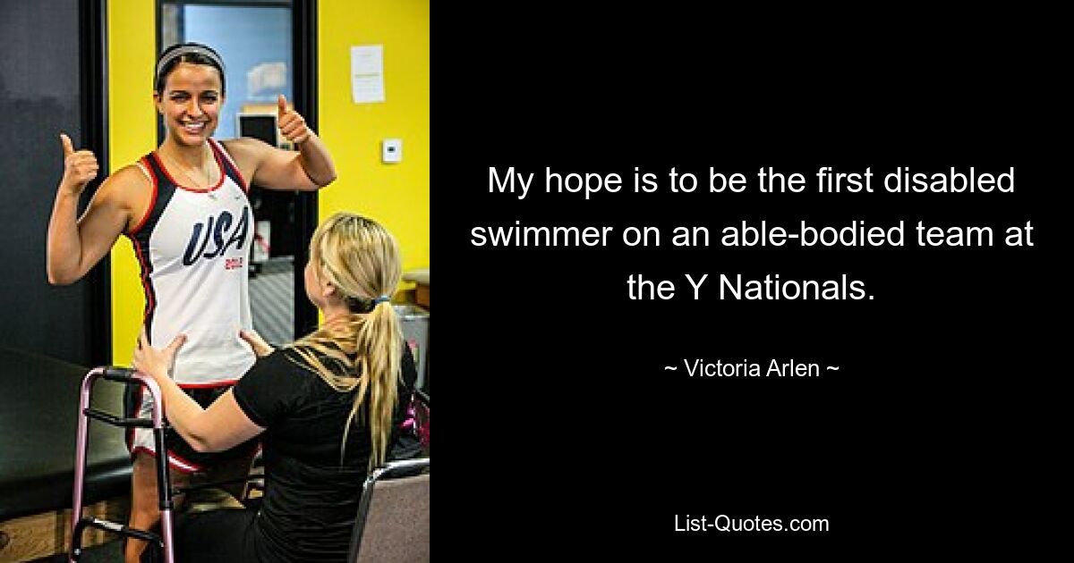 My hope is to be the first disabled swimmer on an able-bodied team at the Y Nationals. — © Victoria Arlen