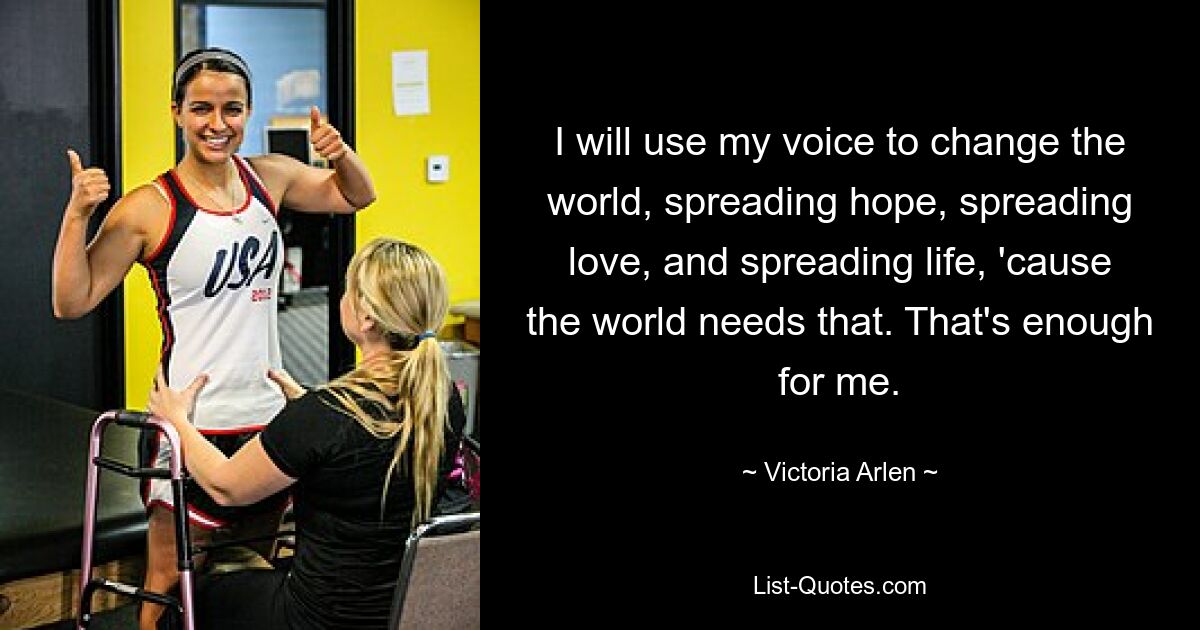 I will use my voice to change the world, spreading hope, spreading love, and spreading life, 'cause the world needs that. That's enough for me. — © Victoria Arlen