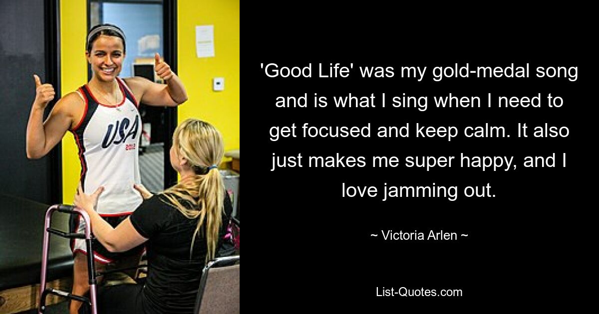 'Good Life' was my gold-medal song and is what I sing when I need to get focused and keep calm. It also just makes me super happy, and I love jamming out. — © Victoria Arlen