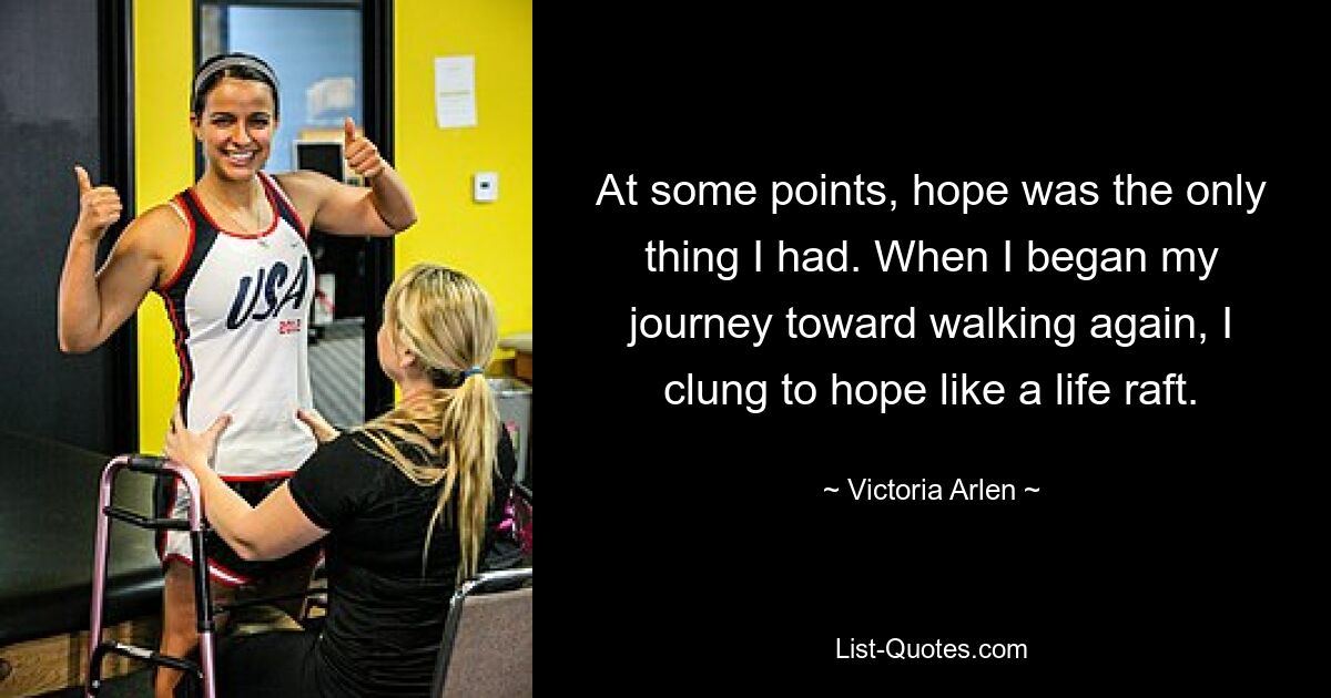 At some points, hope was the only thing I had. When I began my journey toward walking again, I clung to hope like a life raft. — © Victoria Arlen