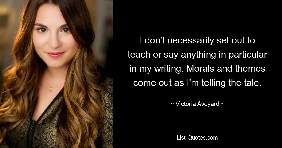 I don't necessarily set out to teach or say anything in particular in my writing. Morals and themes come out as I'm telling the tale. — © Victoria Aveyard