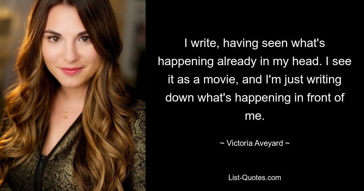 I write, having seen what's happening already in my head. I see it as a movie, and I'm just writing down what's happening in front of me. — © Victoria Aveyard