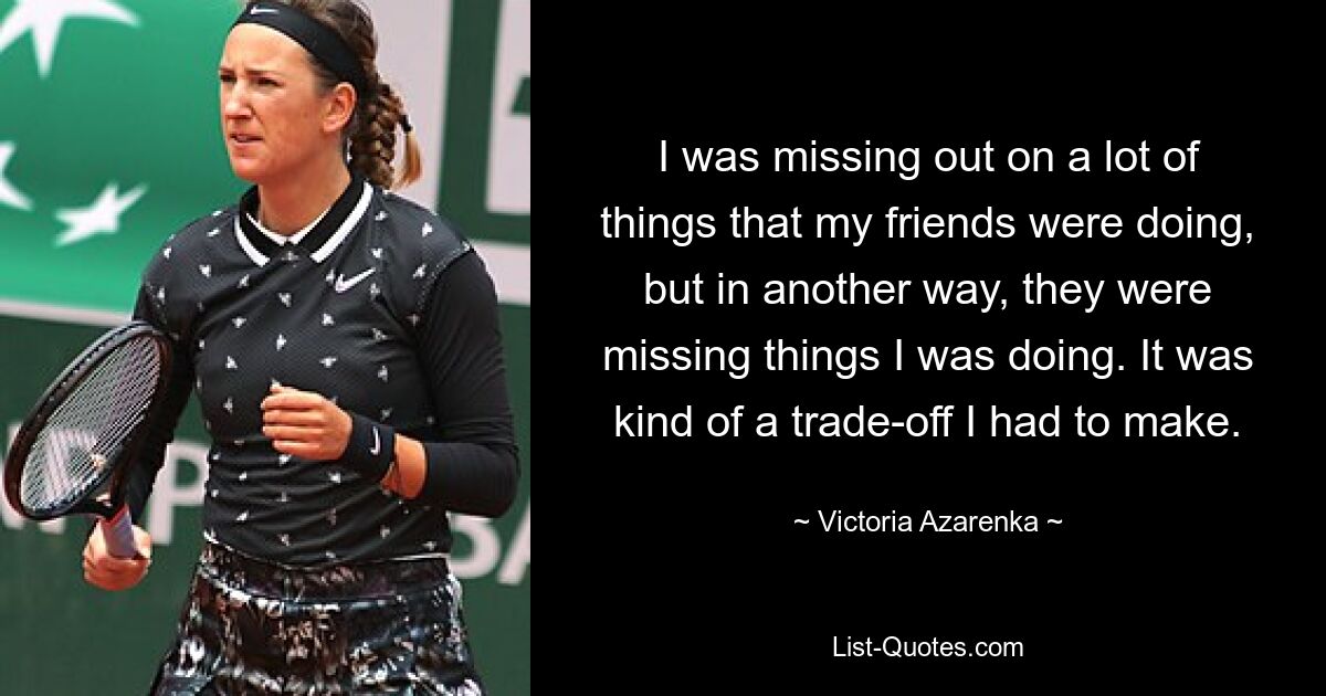 I was missing out on a lot of things that my friends were doing, but in another way, they were missing things I was doing. It was kind of a trade-off I had to make. — © Victoria Azarenka