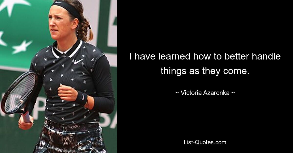 I have learned how to better handle things as they come. — © Victoria Azarenka