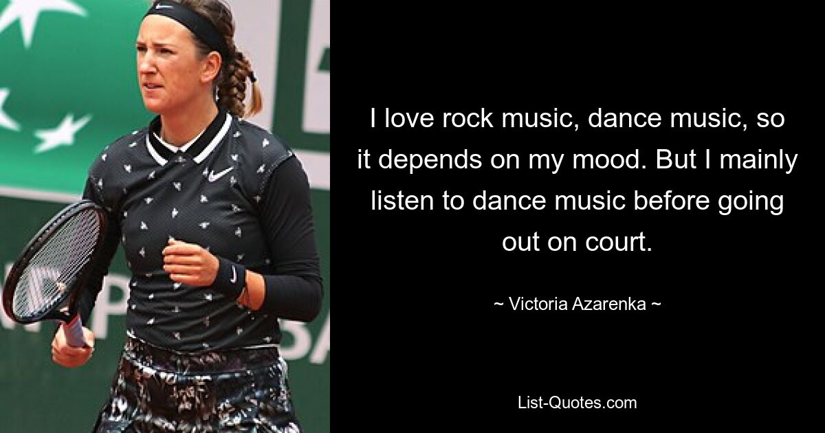 I love rock music, dance music, so it depends on my mood. But I mainly listen to dance music before going out on court. — © Victoria Azarenka