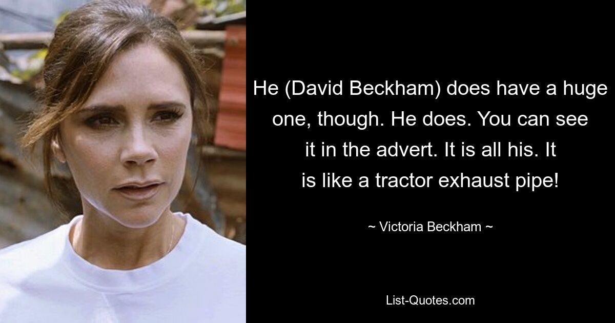 He (David Beckham) does have a huge one, though. He does. You can see it in the advert. It is all his. It is like a tractor exhaust pipe! — © Victoria Beckham