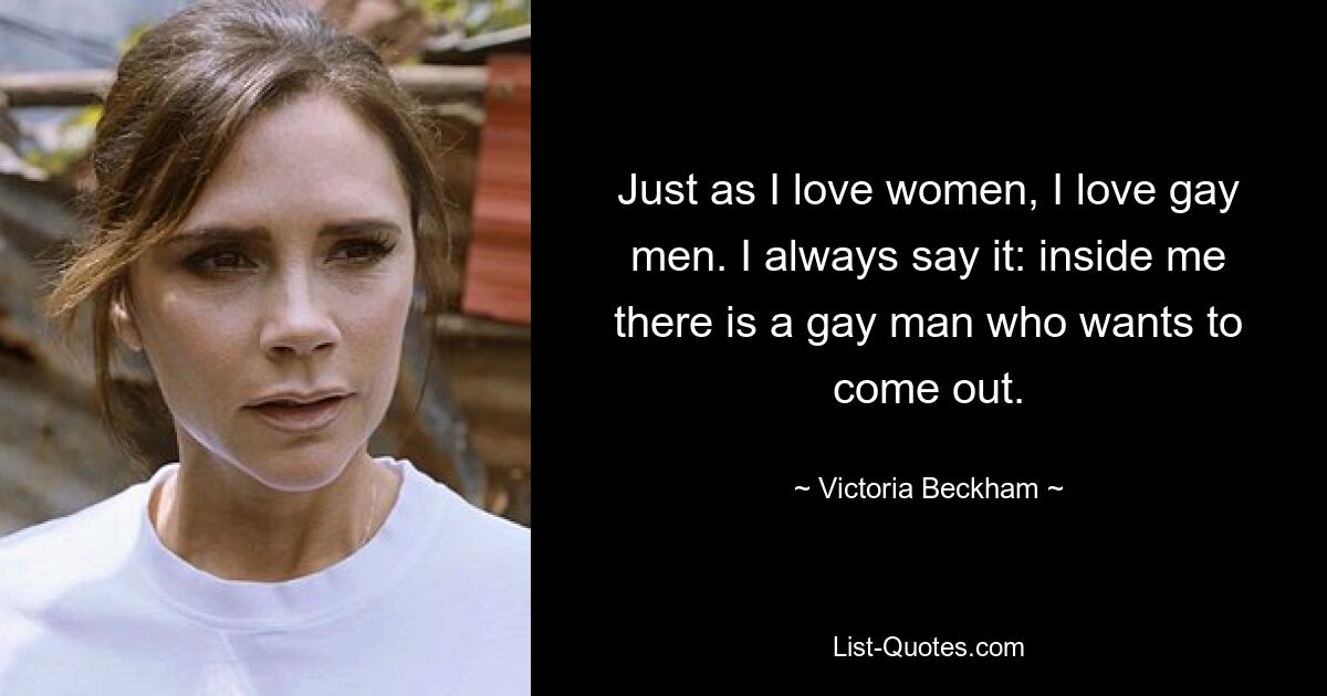 Just as I love women, I love gay men. I always say it: inside me there is a gay man who wants to come out. — © Victoria Beckham