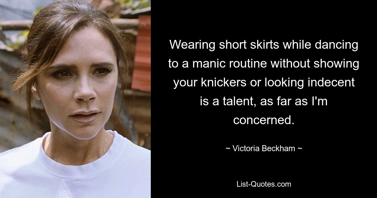 Wearing short skirts while dancing to a manic routine without showing your knickers or looking indecent is a talent, as far as I'm concerned. — © Victoria Beckham