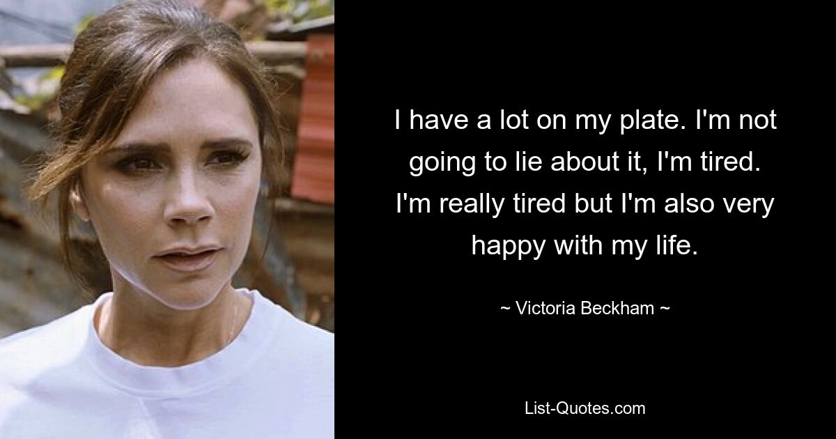 I have a lot on my plate. I'm not going to lie about it, I'm tired. I'm really tired but I'm also very happy with my life. — © Victoria Beckham