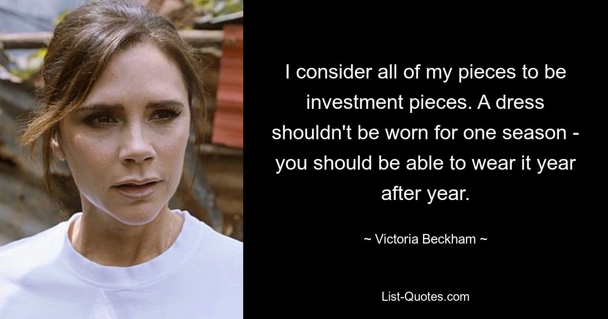 I consider all of my pieces to be investment pieces. A dress shouldn't be worn for one season - you should be able to wear it year after year. — © Victoria Beckham