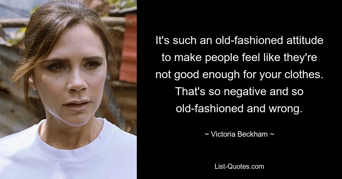 It's such an old-fashioned attitude to make people feel like they're not good enough for your clothes. That's so negative and so old-fashioned and wrong. — © Victoria Beckham