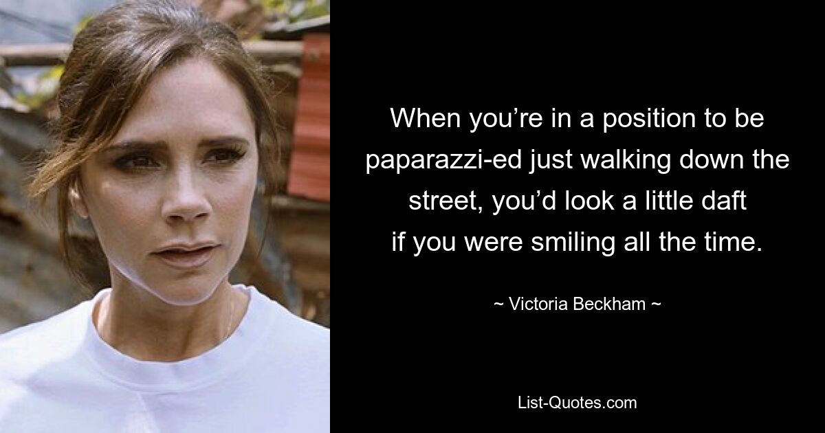 When you’re in a position to be paparazzi-ed just walking down the street, you’d look a little daft if you were smiling all the time. — © Victoria Beckham