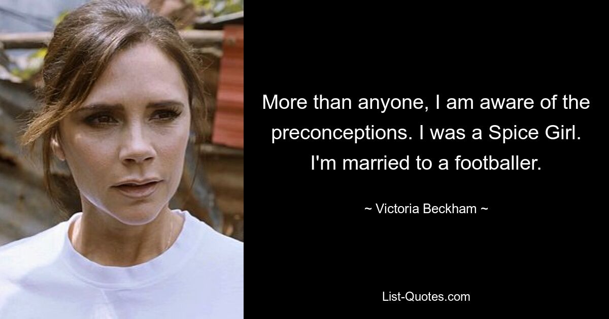 More than anyone, I am aware of the preconceptions. I was a Spice Girl. I'm married to a footballer. — © Victoria Beckham