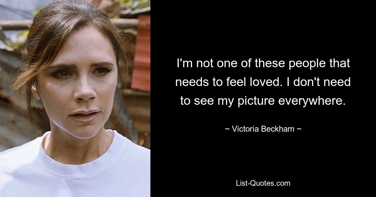 I'm not one of these people that needs to feel loved. I don't need to see my picture everywhere. — © Victoria Beckham