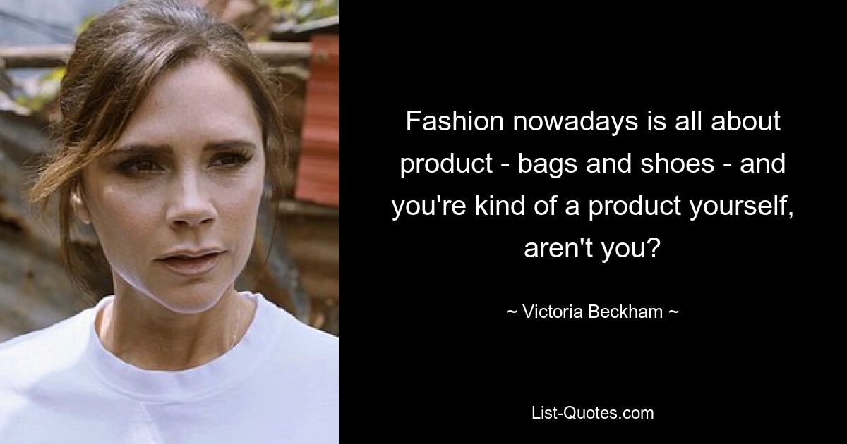 Fashion nowadays is all about product - bags and shoes - and you're kind of a product yourself, aren't you? — © Victoria Beckham