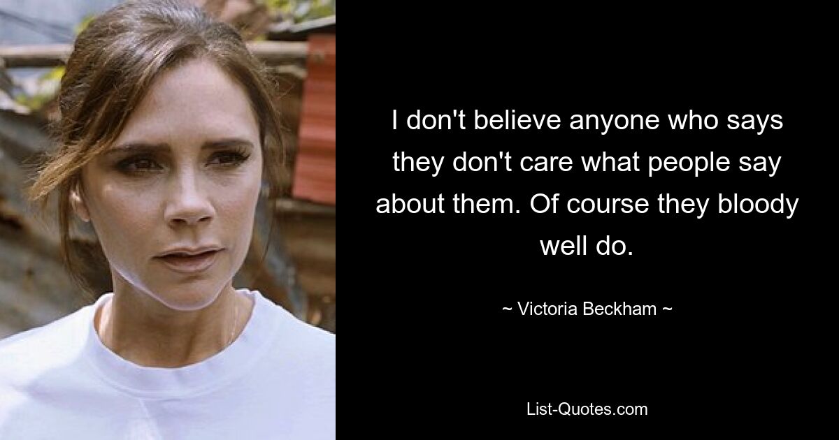 I don't believe anyone who says they don't care what people say about them. Of course they bloody well do. — © Victoria Beckham