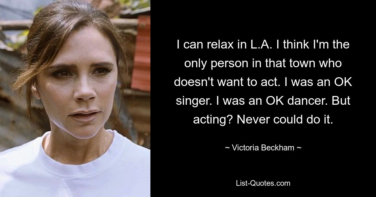 I can relax in L.A. I think I'm the only person in that town who doesn't want to act. I was an OK singer. I was an OK dancer. But acting? Never could do it. — © Victoria Beckham