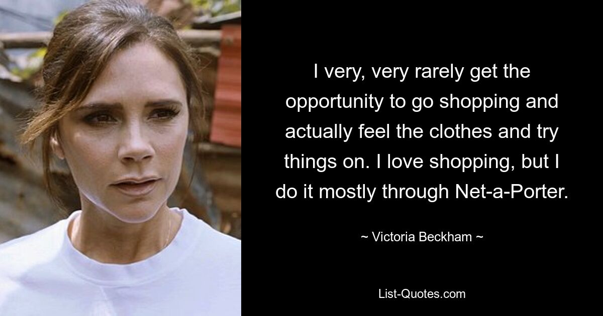 I very, very rarely get the opportunity to go shopping and actually feel the clothes and try things on. I love shopping, but I do it mostly through Net-a-Porter. — © Victoria Beckham