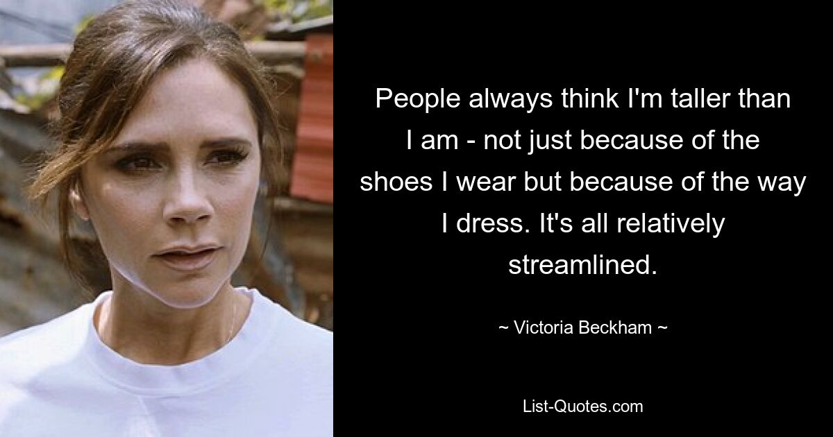 People always think I'm taller than I am - not just because of the shoes I wear but because of the way I dress. It's all relatively streamlined. — © Victoria Beckham