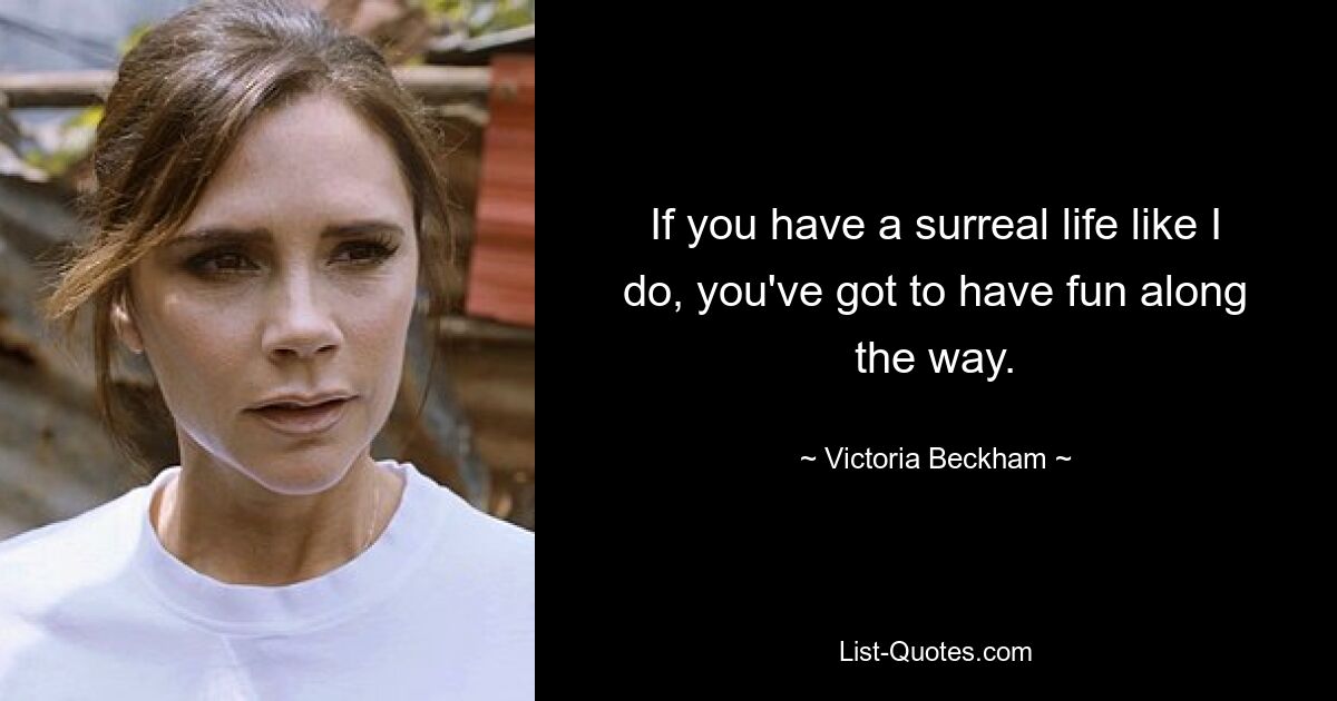 If you have a surreal life like I do, you've got to have fun along the way. — © Victoria Beckham