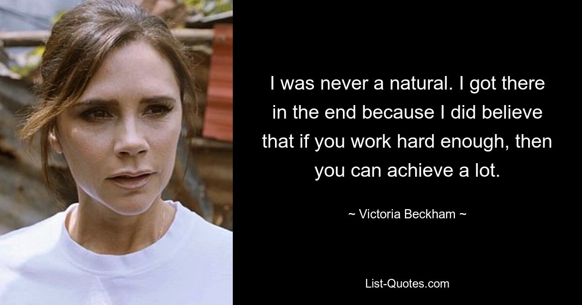 I was never a natural. I got there in the end because I did believe that if you work hard enough, then you can achieve a lot. — © Victoria Beckham