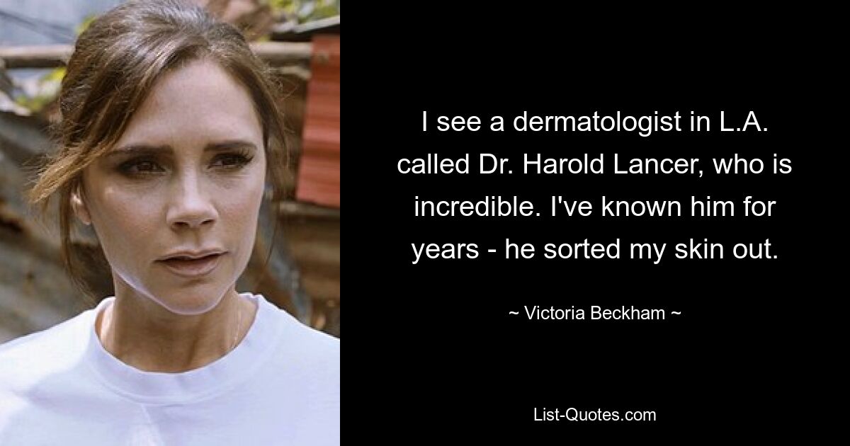 I see a dermatologist in L.A. called Dr. Harold Lancer, who is incredible. I've known him for years - he sorted my skin out. — © Victoria Beckham