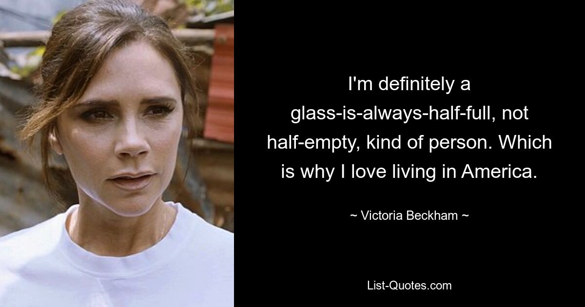 I'm definitely a glass-is-always-half-full, not half-empty, kind of person. Which is why I love living in America. — © Victoria Beckham