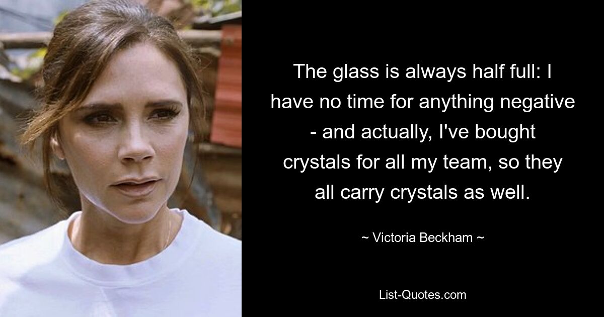 The glass is always half full: I have no time for anything negative - and actually, I've bought crystals for all my team, so they all carry crystals as well. — © Victoria Beckham