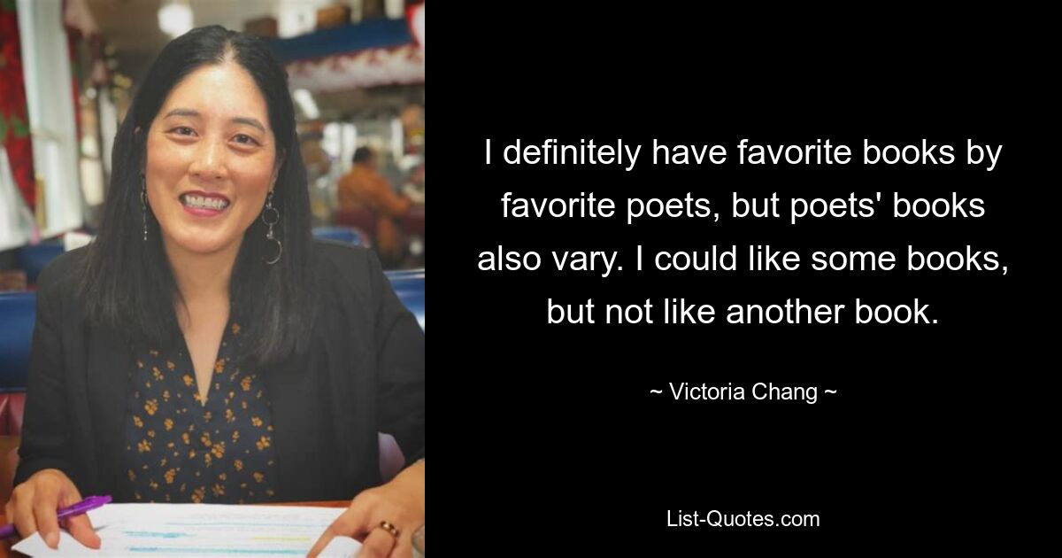 I definitely have favorite books by favorite poets, but poets' books also vary. I could like some books, but not like another book. — © Victoria Chang