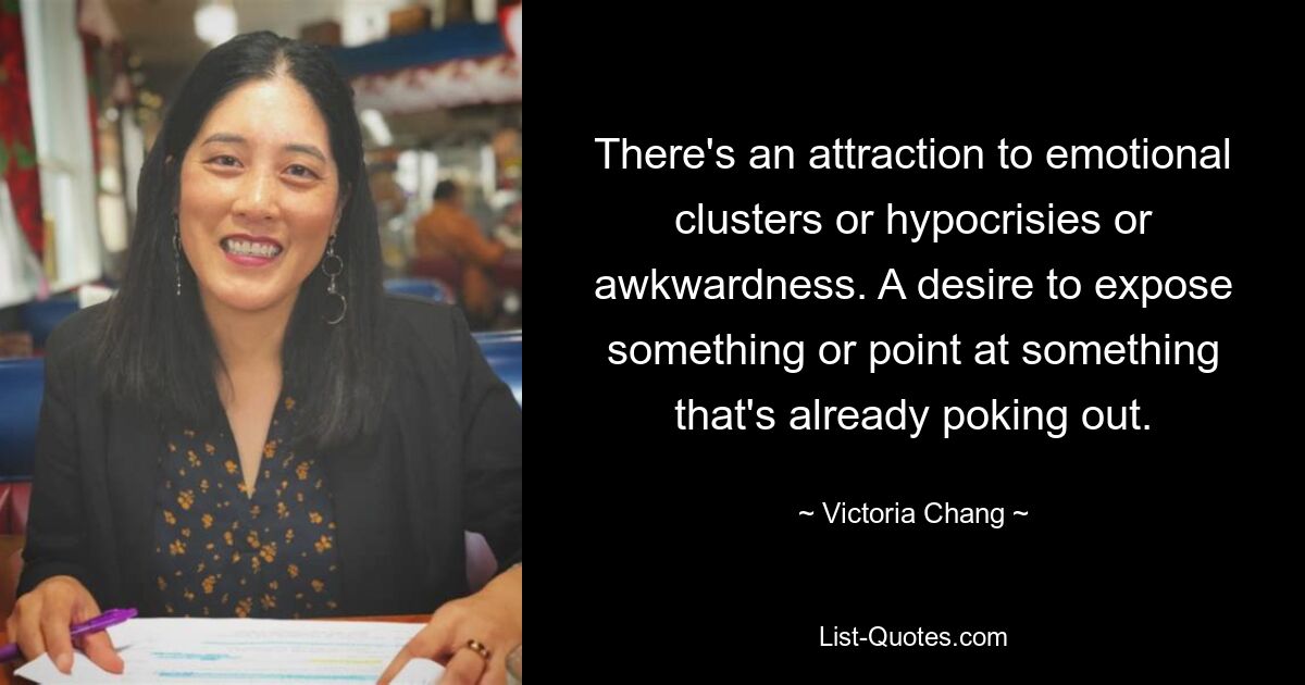 There's an attraction to emotional clusters or hypocrisies or awkwardness. A desire to expose something or point at something that's already poking out. — © Victoria Chang