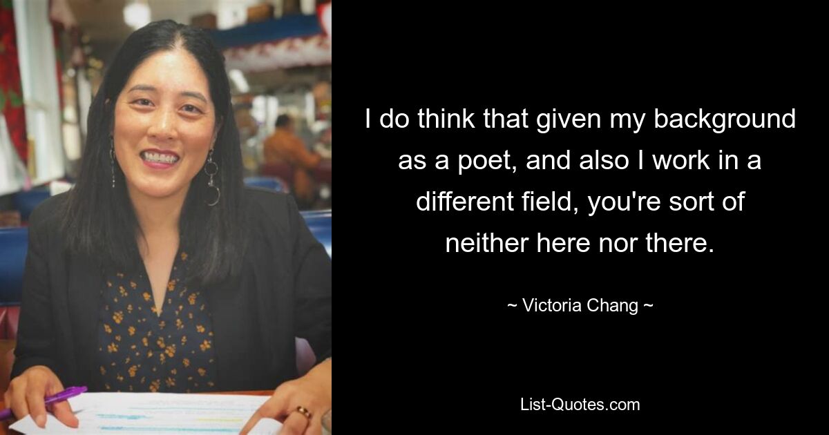 I do think that given my background as a poet, and also I work in a different field, you're sort of neither here nor there. — © Victoria Chang