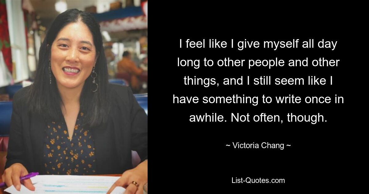 I feel like I give myself all day long to other people and other things, and I still seem like I have something to write once in awhile. Not often, though. — © Victoria Chang