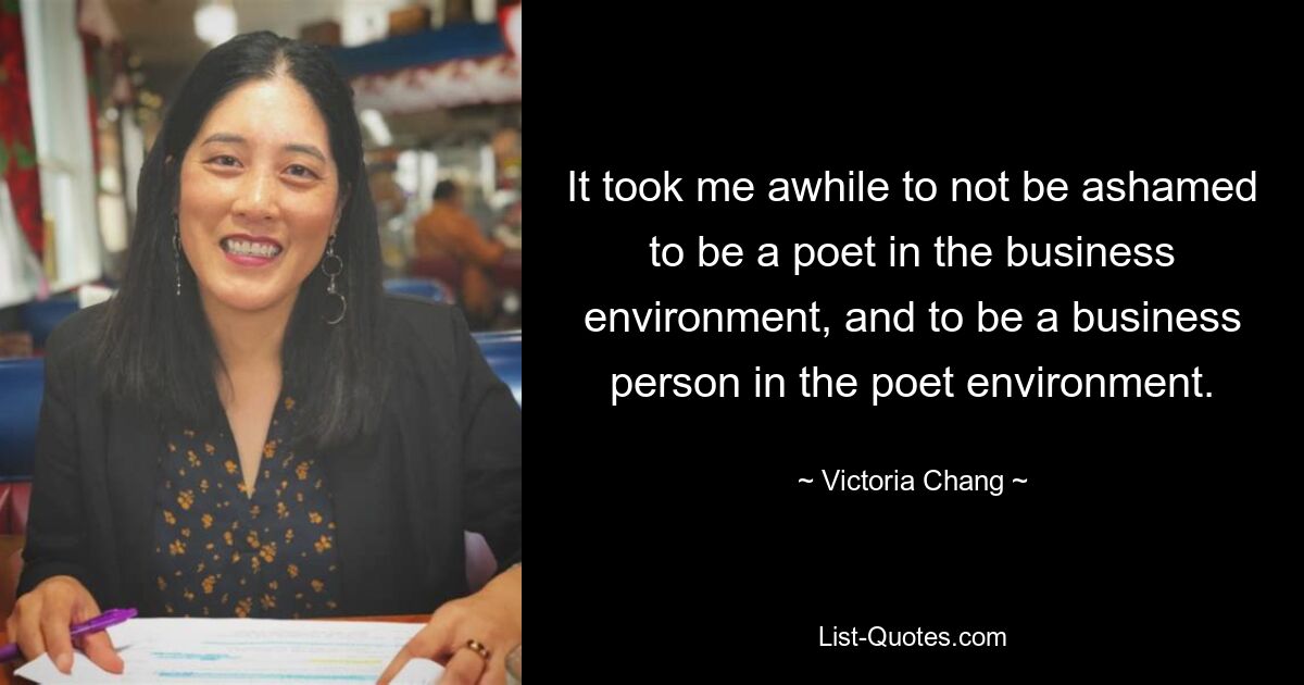 It took me awhile to not be ashamed to be a poet in the business environment, and to be a business person in the poet environment. — © Victoria Chang