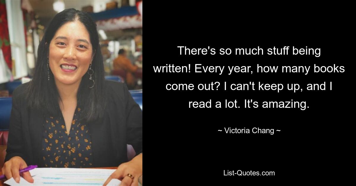 There's so much stuff being written! Every year, how many books come out? I can't keep up, and I read a lot. It's amazing. — © Victoria Chang