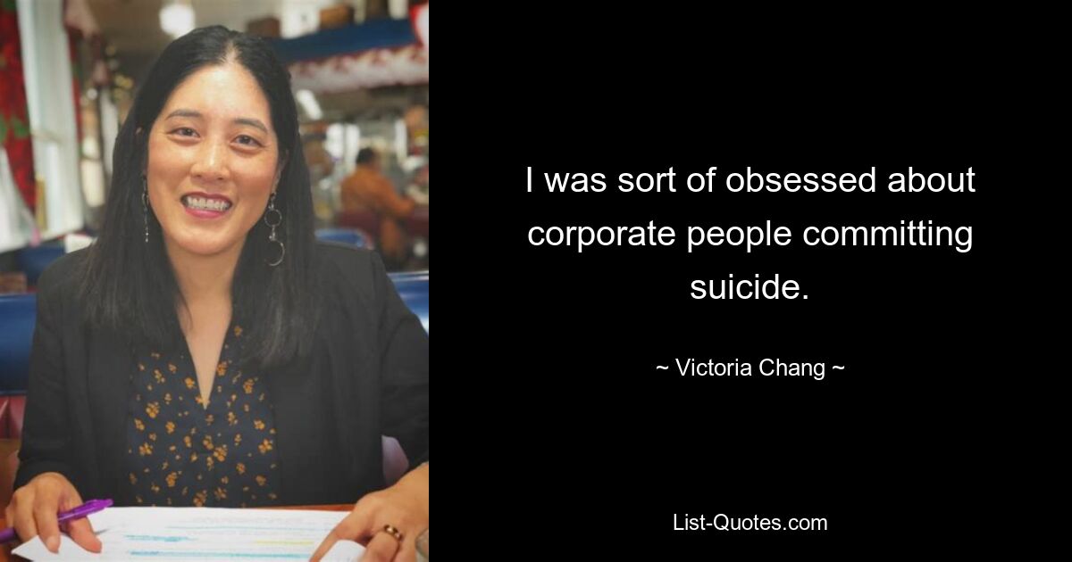 I was sort of obsessed about corporate people committing suicide. — © Victoria Chang