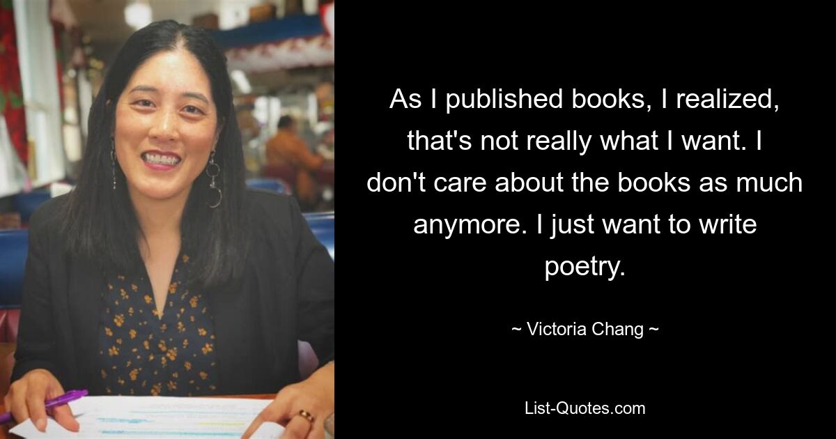 As I published books, I realized, that's not really what I want. I don't care about the books as much anymore. I just want to write poetry. — © Victoria Chang