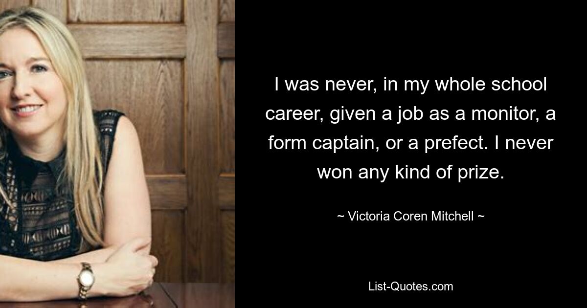 I was never, in my whole school career, given a job as a monitor, a form captain, or a prefect. I never won any kind of prize. — © Victoria Coren Mitchell