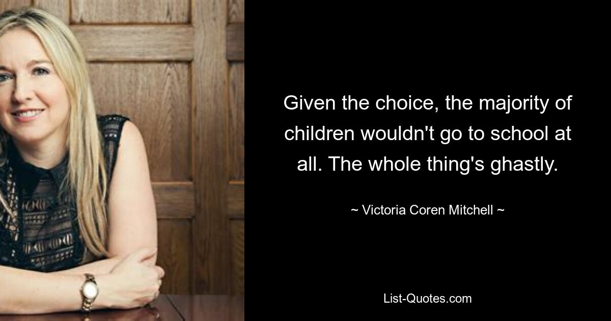 Given the choice, the majority of children wouldn't go to school at all. The whole thing's ghastly. — © Victoria Coren Mitchell