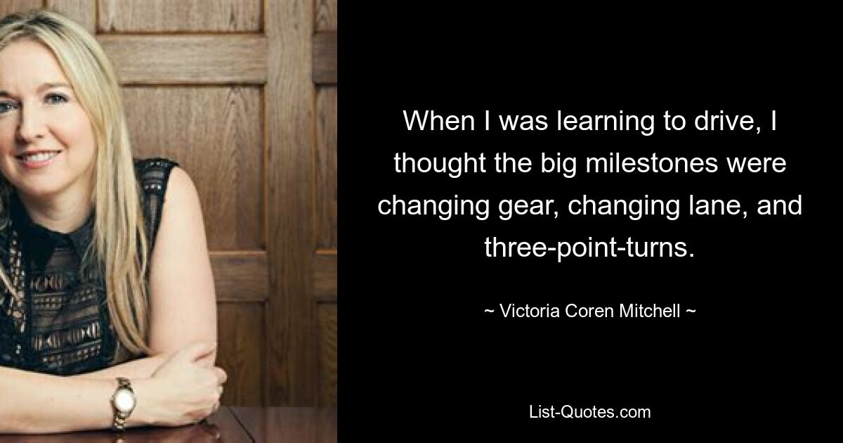 When I was learning to drive, I thought the big milestones were changing gear, changing lane, and three-point-turns. — © Victoria Coren Mitchell