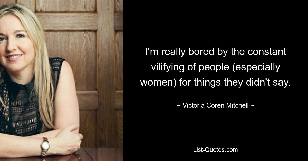 I'm really bored by the constant vilifying of people (especially women) for things they didn't say. — © Victoria Coren Mitchell