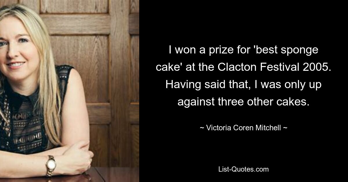 I won a prize for 'best sponge cake' at the Clacton Festival 2005. Having said that, I was only up against three other cakes. — © Victoria Coren Mitchell