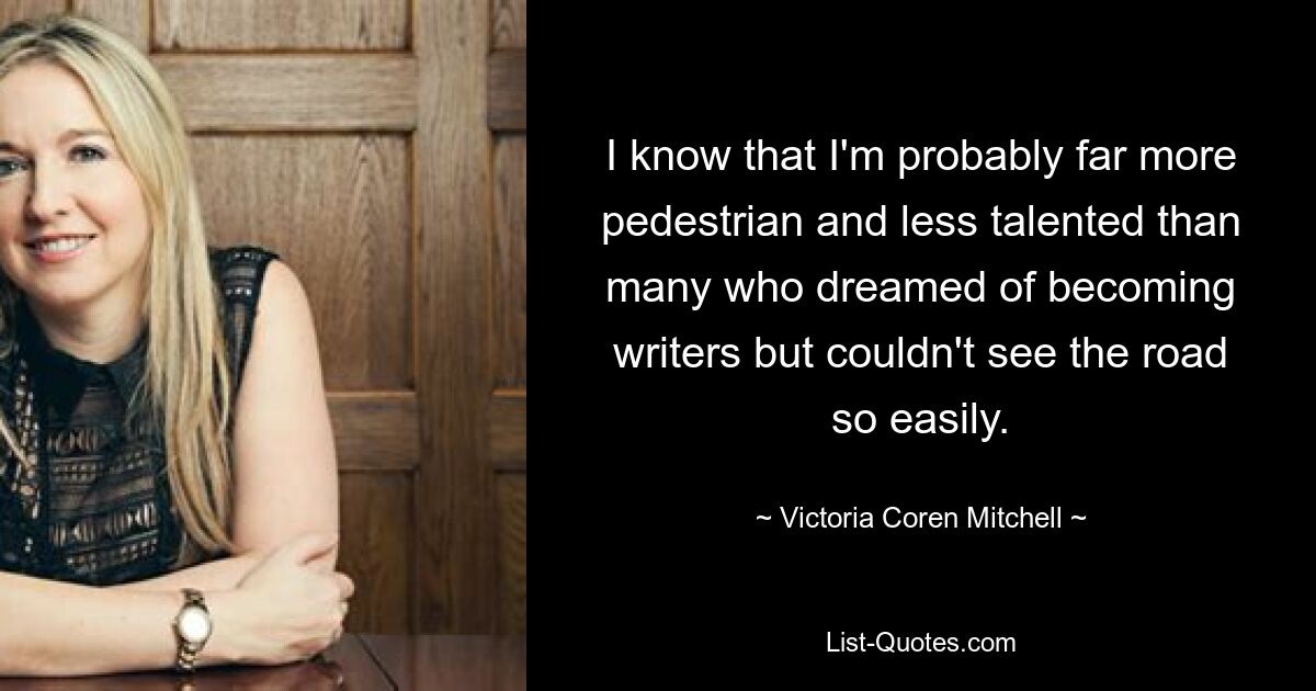 I know that I'm probably far more pedestrian and less talented than many who dreamed of becoming writers but couldn't see the road so easily. — © Victoria Coren Mitchell