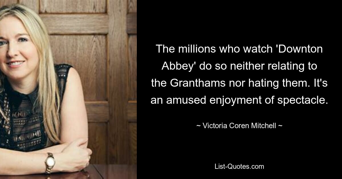 The millions who watch 'Downton Abbey' do so neither relating to the Granthams nor hating them. It's an amused enjoyment of spectacle. — © Victoria Coren Mitchell