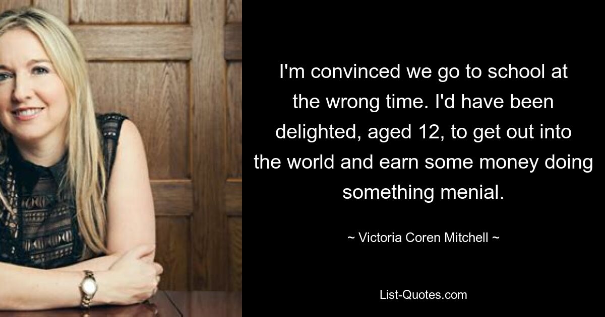 I'm convinced we go to school at the wrong time. I'd have been delighted, aged 12, to get out into the world and earn some money doing something menial. — © Victoria Coren Mitchell