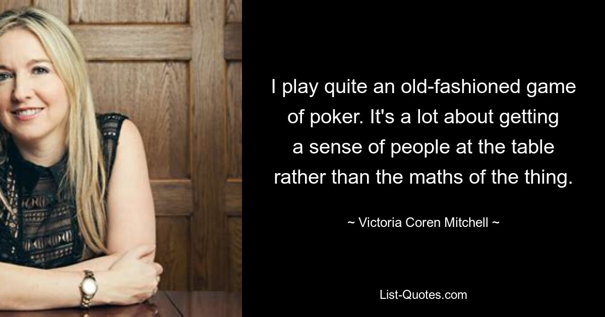 I play quite an old-fashioned game of poker. It's a lot about getting a sense of people at the table rather than the maths of the thing. — © Victoria Coren Mitchell