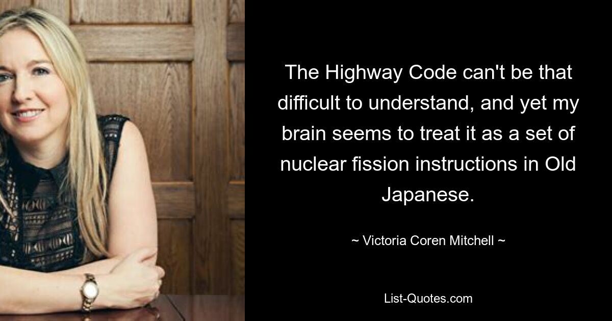 The Highway Code can't be that difficult to understand, and yet my brain seems to treat it as a set of nuclear fission instructions in Old Japanese. — © Victoria Coren Mitchell