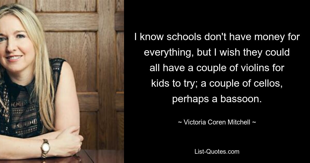 I know schools don't have money for everything, but I wish they could all have a couple of violins for kids to try; a couple of cellos, perhaps a bassoon. — © Victoria Coren Mitchell